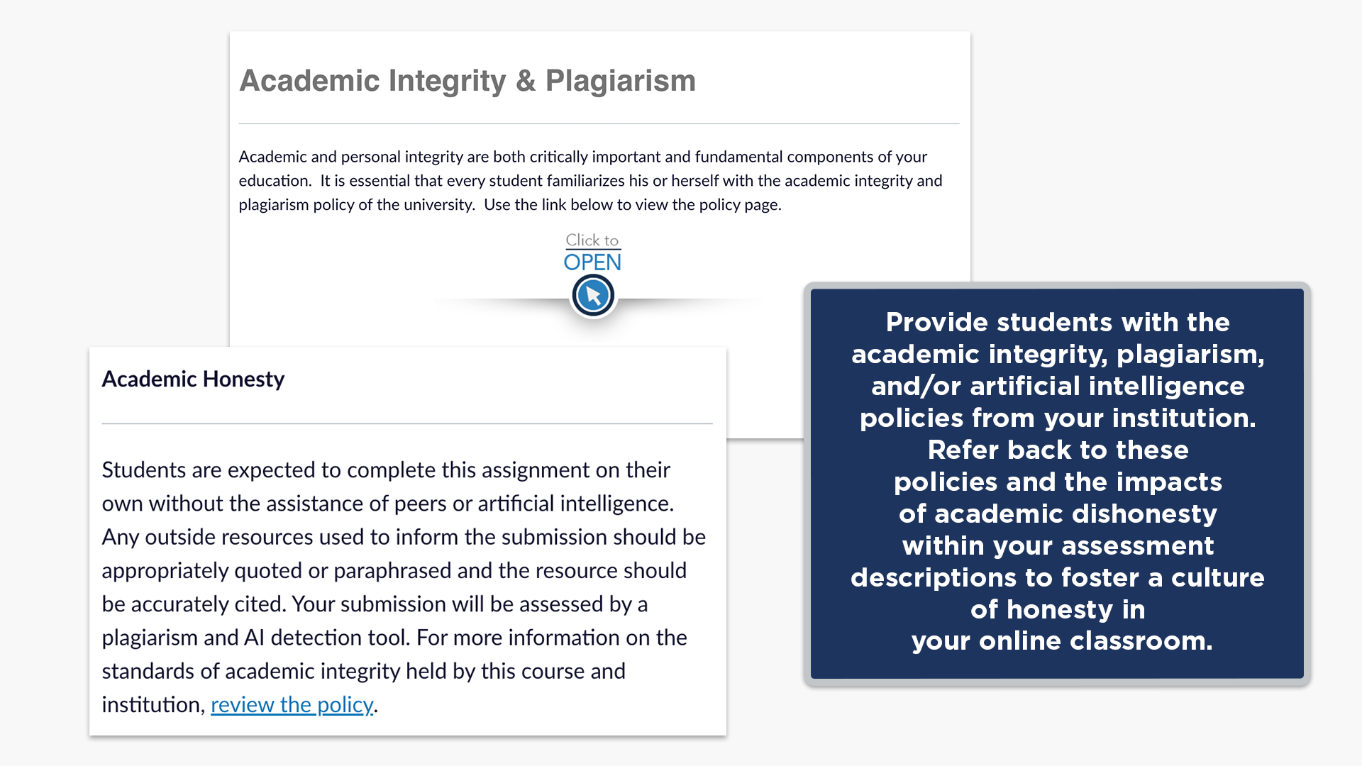 Provide students with the academic integrity, plagiarism, and/or artificial intelligence policies from your institution. Refer back to these policies and the impacts of academic dishonesty within your assessment descriptions to foster a culture of honesty in your online classroom.
